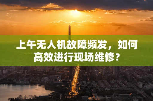 上午无人机故障频发，如何高效进行现场维修？