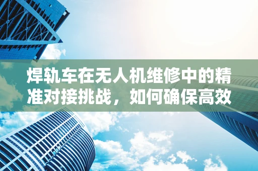 焊轨车在无人机维修中的精准对接挑战，如何确保高效率与安全性？