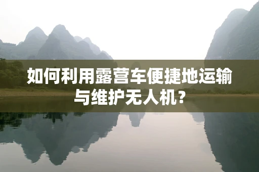 如何利用露营车便捷地运输与维护无人机？