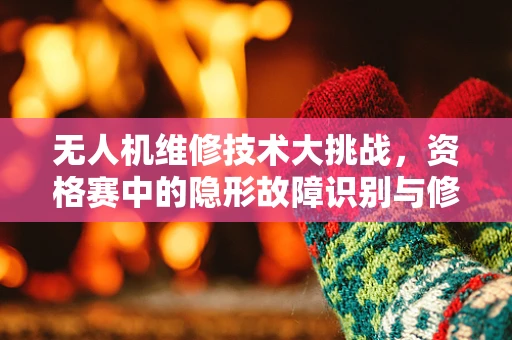 无人机维修技术大挑战，资格赛中的隐形故障识别与修复