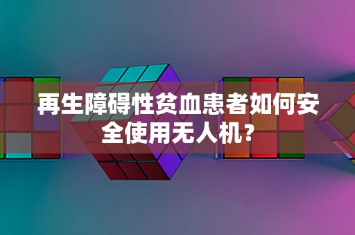 再生障碍性贫血患者如何安全使用无人机？