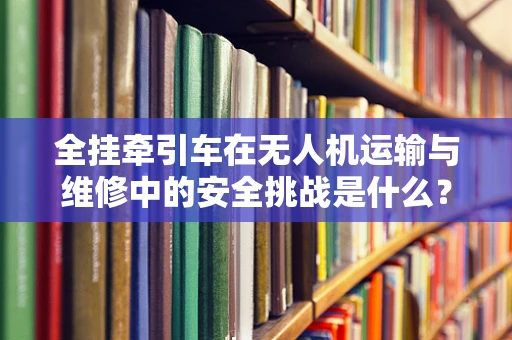 全挂牵引车在无人机运输与维修中的安全挑战是什么？