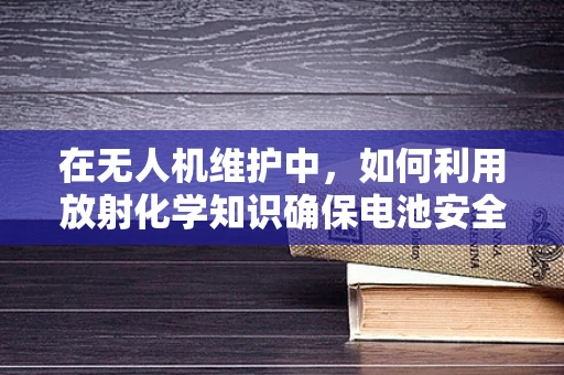 在无人机维护中，如何利用放射化学知识确保电池安全？