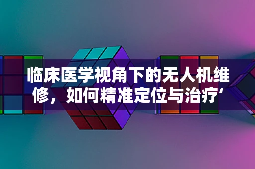 临床医学视角下的无人机维修，如何精准定位与治疗‘空中病患’？