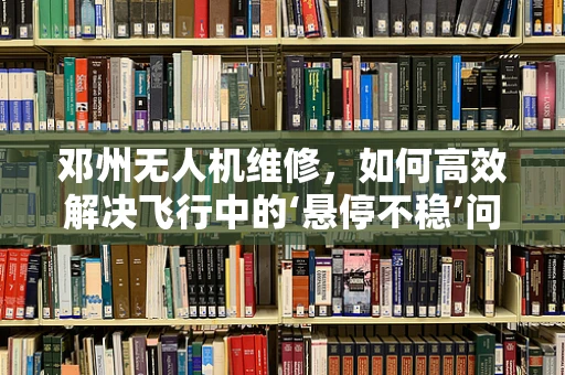 邓州无人机维修，如何高效解决飞行中的‘悬停不稳’问题？