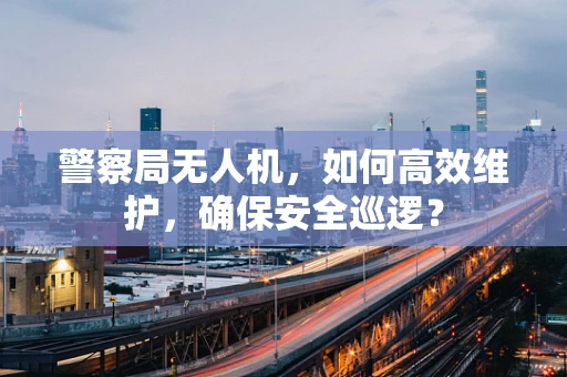 警察局无人机，如何高效维护，确保安全巡逻？