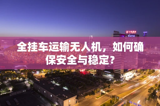 全挂车运输无人机，如何确保安全与稳定？