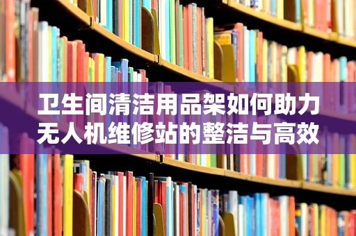 卫生间清洁用品架如何助力无人机维修站的整洁与高效？