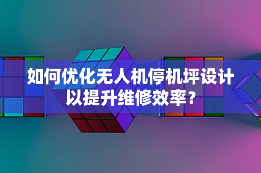 如何优化无人机停机坪设计以提升维修效率？