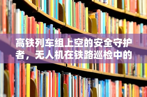 高铁列车组上空的安全守护者，无人机在铁路巡检中的维修挑战