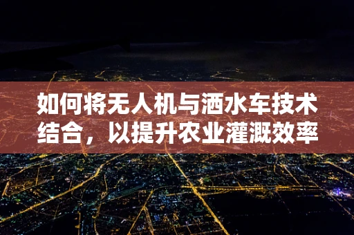 如何将无人机与洒水车技术结合，以提升农业灌溉效率？