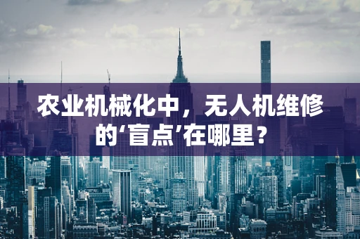 农业机械化中，无人机维修的‘盲点’在哪里？