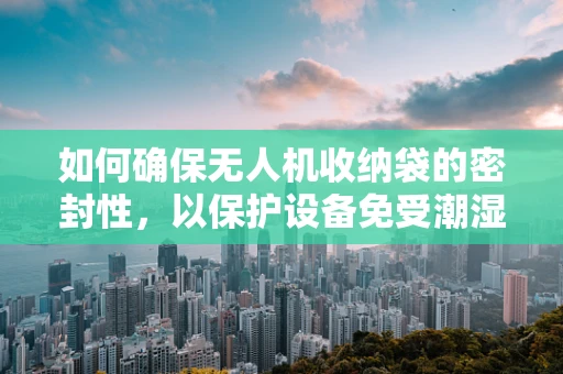 如何确保无人机收纳袋的密封性，以保护设备免受潮湿影响？