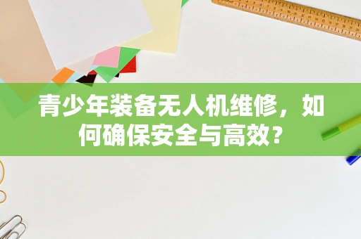 青少年装备无人机维修，如何确保安全与高效？