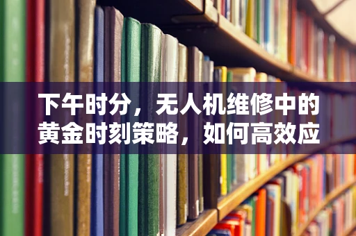 下午时分，无人机维修中的黄金时刻策略，如何高效应对突发故障？