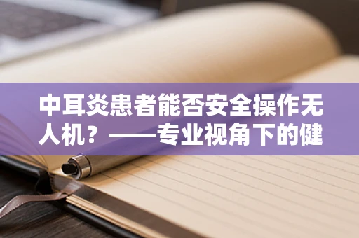 中耳炎患者能否安全操作无人机？——专业视角下的健康考量