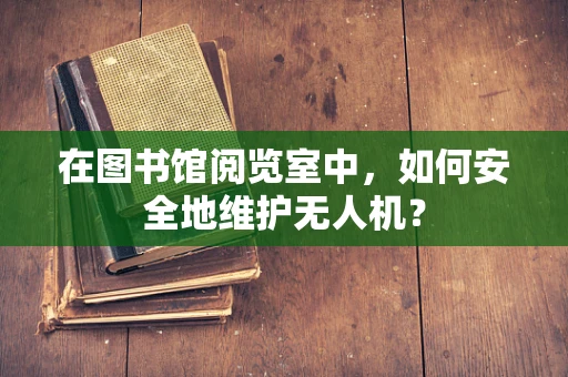 在图书馆阅览室中，如何安全地维护无人机？