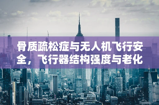 骨质疏松症与无人机飞行安全，飞行器结构强度与老化关系何在？