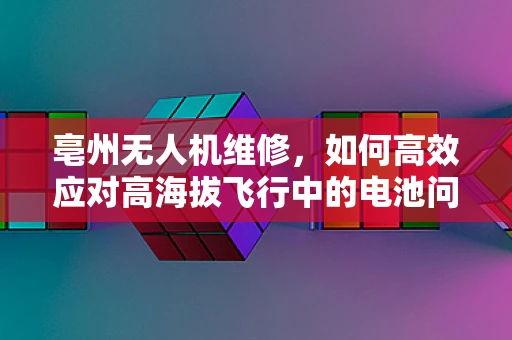 亳州无人机维修，如何高效应对高海拔飞行中的电池问题？