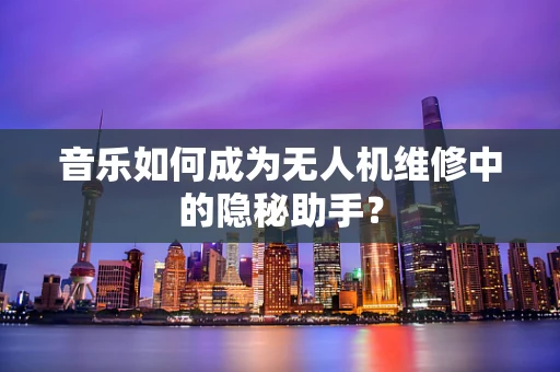 音乐如何成为无人机维修中的隐秘助手？