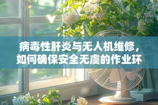 病毒性肝炎与无人机维修，如何确保安全无虞的作业环境？