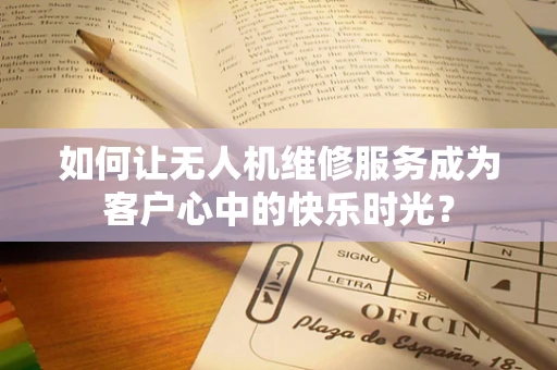 如何让无人机维修服务成为客户心中的快乐时光？