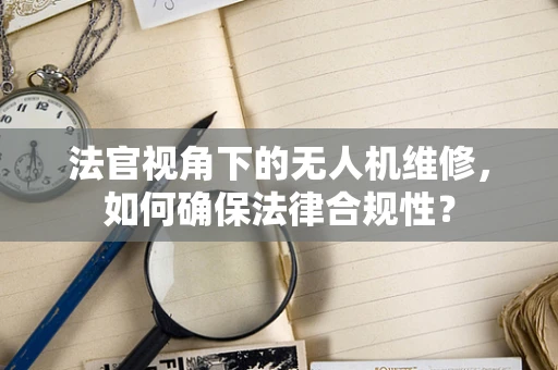 法官视角下的无人机维修，如何确保法律合规性？