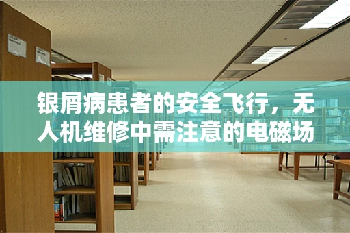 银屑病患者的安全飞行，无人机维修中需注意的电磁场影响