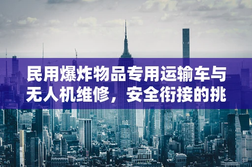 民用爆炸物品专用运输车与无人机维修，安全衔接的挑战与解决方案