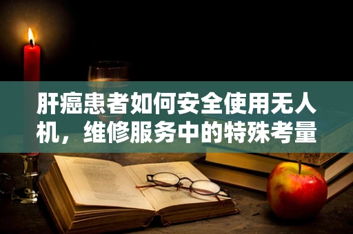 肝癌患者如何安全使用无人机，维修服务中的特殊考量