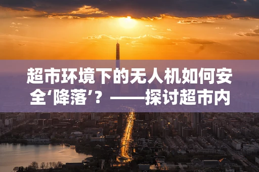 超市环境下的无人机如何安全‘降落’？——探讨超市内无人机维修服务的挑战与对策