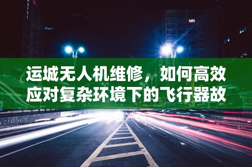 运城无人机维修，如何高效应对复杂环境下的飞行器故障？