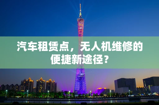 汽车租赁点，无人机维修的便捷新途径？