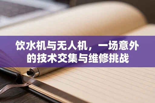 饮水机与无人机，一场意外的技术交集与维修挑战