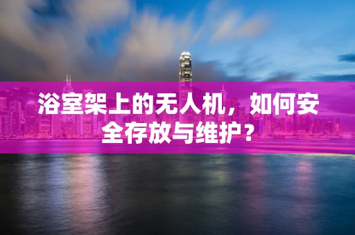 浴室架上的无人机，如何安全存放与维护？