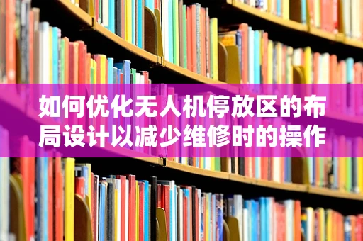 如何优化无人机停放区的布局设计以减少维修时的操作风险？