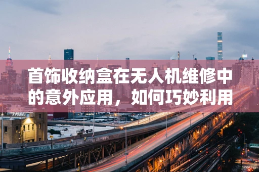 首饰收纳盒在无人机维修中的意外应用，如何巧妙利用其结构进行部件整理？