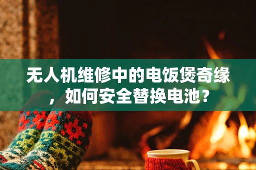 无人机维修中的电饭煲奇缘，如何安全替换电池？