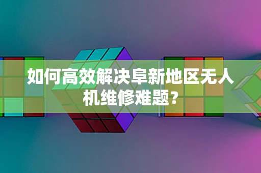 如何高效解决阜新地区无人机维修难题？