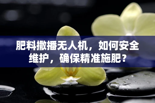 肥料撒播无人机，如何安全维护，确保精准施肥？