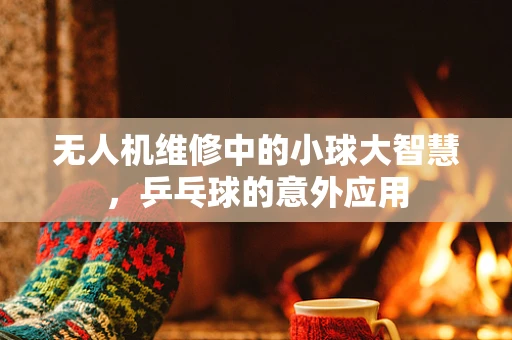 无人机维修中的小球大智慧，乒乓球的意外应用