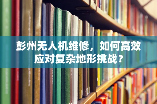 彭州无人机维修，如何高效应对复杂地形挑战？