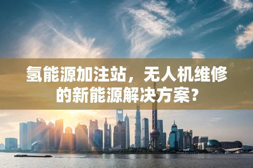 氢能源加注站，无人机维修的新能源解决方案？