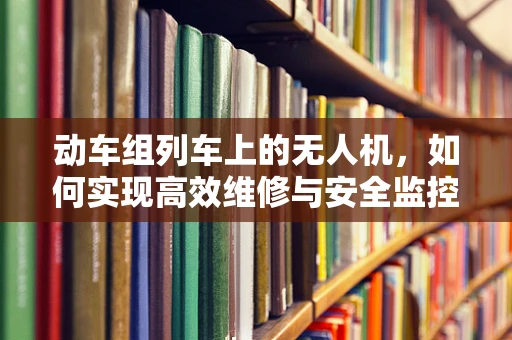 动车组列车上的无人机，如何实现高效维修与安全监控？