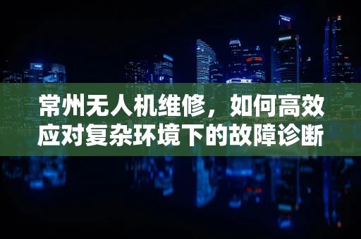 常州无人机维修，如何高效应对复杂环境下的故障诊断？