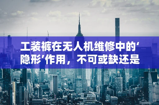 工装裤在无人机维修中的‘隐形’作用，不可或缺还是过度依赖？