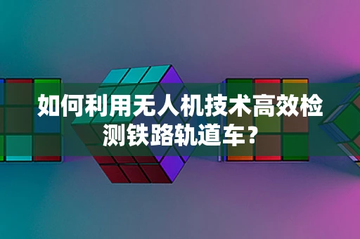 如何利用无人机技术高效检测铁路轨道车？