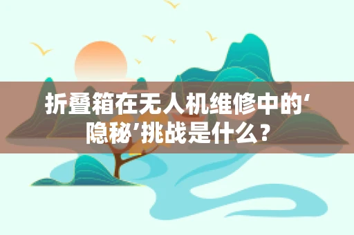 折叠箱在无人机维修中的‘隐秘’挑战是什么？