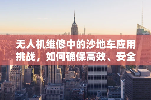 无人机维修中的沙地车应用挑战，如何确保高效、安全的运输与维护？