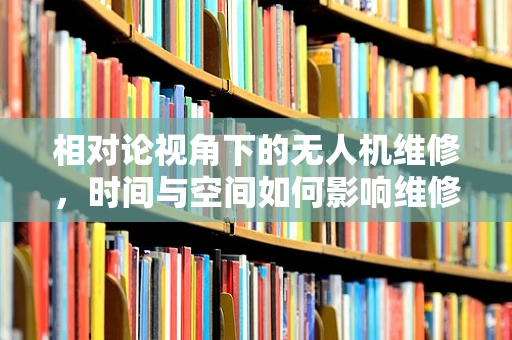 相对论视角下的无人机维修，时间与空间如何影响维修决策？